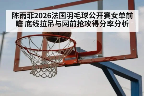 陈雨菲2026法国羽毛球公开赛女单前瞻 底线拉吊与网前抢攻得分率分析